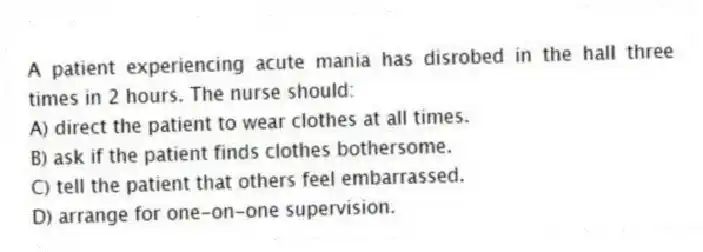 A patient experiencing acute mania has disrobed in the hall three times in 2 hours. The nurse should:
A) direct the patient to wear clothes at all times.
B) ask if the patient finds clothes bothersome.
C) tell the patient that others feel embarrassed.
D) arrange for one-on-one supervision.