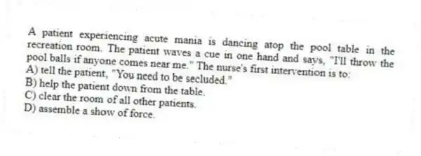 A patient experiencing acute mania is dancing atop the pool table in the recreation room. The patient waves a cue in one hand and says, "I'll throw the pool balls if anyone comes near me." The nurse's first intervention is to:
A) tell the patient, "You need to be secluded."
B) help the patient down from the table.
C) clear the room of all other patients.
D) assemble a show of force.
