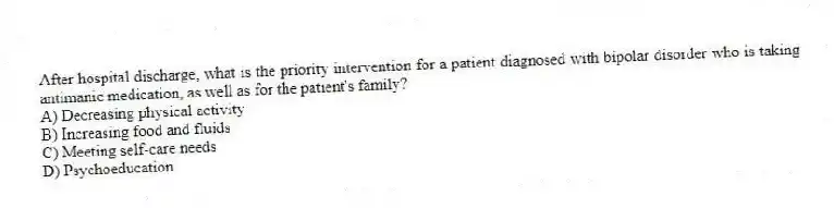 After hospital discharge, what is the priority intervention for a patient diagnosed with bipolar disorder who is taking antimanic medication, as well as for the patient's family?
A) Decreasing physical activity
B) Increasing food and fluids
C) Meeting self-care needs
D) Psychoeducation