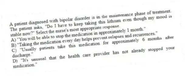 A patient diagnosed with bipolar disorder is in the maintenance phase of treatment. The patient asks, "Do I have to keep taking this lithium even though my mood is stable now?" Select the nurse's most appropriate response.
A) "You will be able to stop the medication in approximately 1 month."
B) "Taking the medication every day helps prevent relapses and recurrences."
C) "Usually patients take this medication for approximately 6 months after discharge."
D) "It's unusual that the health care provider has not already stopped your medication."