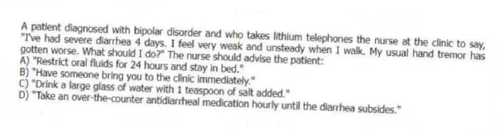 A patient diagnosed with bipolar disorder and who takes lithium telephones the nurse at the clinic to say, "I've had severe diarrhea 4 days. I feel very weak and unsteady when I walk. My usual hand tremor has gotten worse. What should I do?" The nurse should advise the patient:
A) "Restrict oral fluids for 24 hours and stay in bed."
B) "Have someone bring you to the clinic immediately."
C) "Drink a large glass of water with 1 teaspoon of salt added."
D) "Take an over-the-counter antidiarrheal medication hourly until the diarrhea subsides."