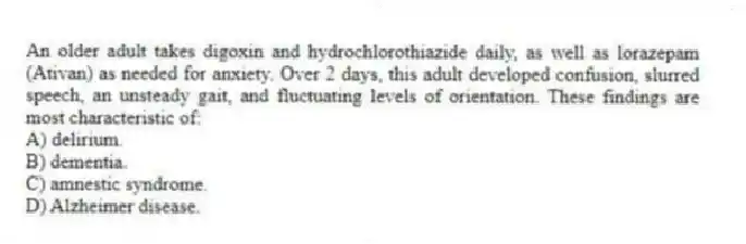 An older adult takes digoxin and hydrochlorothiazide daily, as well as lorazepam (Ativan) as needed for anxiety. Over 2 days, this adult developed confusion, slurred speech, an unsteady gait, and fluctuating levels of orientation. These findings are most characteristic of:
A) delirium.
B) dementia.
C) amnestic syndrome.
D) Alzheimer disease.