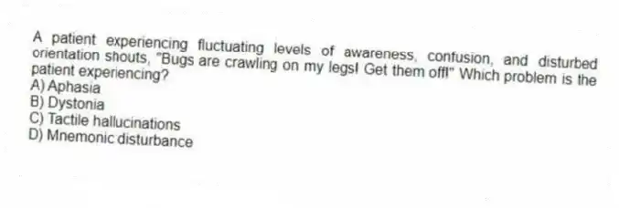 A patient experiencing fluctuating levels of awareness, confusion, and disturbed orientation shouts, "Bugs are crawling on my legs! Get them off!" Which problem is the patient experiencing?
A) Aphasia
B) Dystonia
C) Tactile hallucinations
D) Mnemonic disturbance