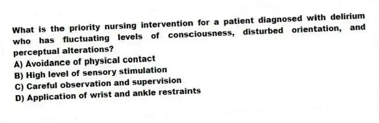 What is the priority nursing intervention for a patient diagnosed with delirium who has fluctuating levels of consciousness, disturbed orientation, and perceptual alterations?
A) Avoidance of physical contact
B) High level of sensory stimulation
C) Careful observation and supervision
D) Application of wrist and ankle restraints