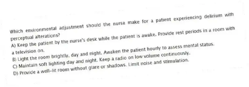 Which environmental adjustment should the nurse make for a patient experiencing delirium with perceptual alterations?
A) Keep the patient by the nurse's desk while the patient is awake. Provide rest periods in a room with a television on.
B) Light the room brightly, day and night. Awaken the patient hourly to assess mental status.
C) Maintain soft lighting day and night. Keep a radio on low volume continuously.
D) Provide a well-lit room without glare or shadows. Limit noise and stimulation.