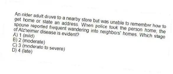 An older adult drove to a nearby store but was unable to remember how to get home or state an address. When police took the person home, the spouse reported frequent wandering into neighbors' homes. Which stage of Alzheimer disease is evident?
A) 1 (mild)
B) 2 (moderate)
C) 3 (moderate to severe)
D) 4 (late)