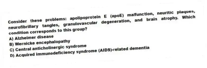 Consider these problems: apolipoprotein E (apoE) malfunction, neuritic plaques, neurofibrillary tangles, granulovascular degeneration, and brain atrophy. Which condition corresponds to this group?
A) Alzheimer disease
B) Wernicke encephalopathy
C) Central anticholinergic syndrome
D) Acquired immunodeficiency syndrome (AIDS)-related dementia
