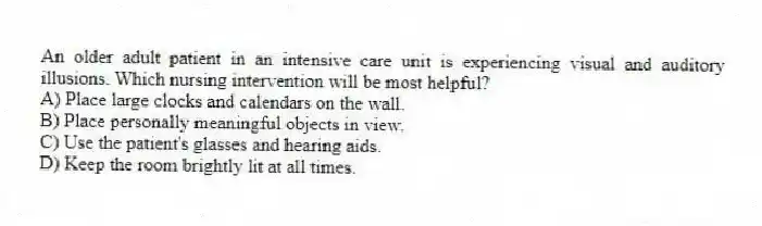 An older adult patient in an intensive care unit is experiencing visual and auditory illusions. Which nursing intervention will be most helpful?
A) Place large clocks and calendars on the wall.
B) Place personally meaningful objects in view.
C) Use the patient's glasses and hearing aids.
D) Keep the room brightly lit at all times.