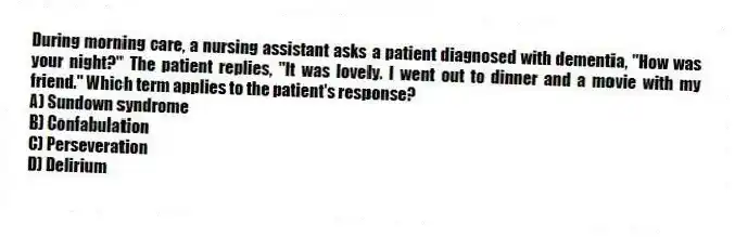 During morning care, a nursing assistant asks a patient diagnosed with dementia, "How was your night?" The patient replies, "It was lovely. I went out to dinner and a movie with my friend." Which term applies to the patient's response?
A) Sundown syndrome
B) Confabulation
C) Perseveration
D) Delirium