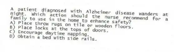 A patient diagnosed with Alzheimer disease wanders at night. Which action should the nurse recommend for a family to use in the home to enhance safety?
A) Place throw rugs on tile or wooden floors.
B) Place locks at the tops of doors.
C) Encourage daytime napping.
D) Obtain a bed with side rails.