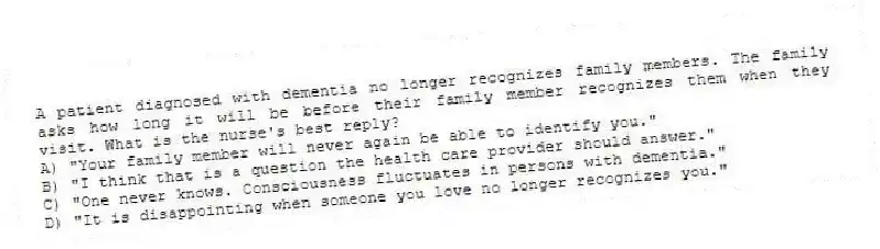 A patient diagnosed with dementia no longer recognizes family members. The family asks how long it will be before their family member recognizes them when they visit. What is the nurse's best reply?
A) "Your family member will never again be able to identify you."
B) "I think that is a question the health care provider should answer."
C) "One never knows. Consciousness fluctuates in persons with dementia."
D) "It is disappointing when someone you love no longer recognizes you."