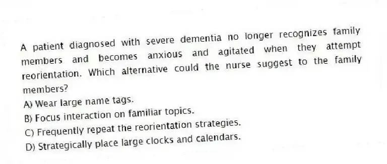A patient diagnosed with severe dementia no longer recognizes family members and becomes anxious and agitated when they attempt reorientation. Which alternative could the nurse suggest to the family members?
A) Wear large name tags.
B) Focus interaction on familiar topics.
C) Frequently repeat the reorientation strategies.
D) Strategically place large clocks and calendars.