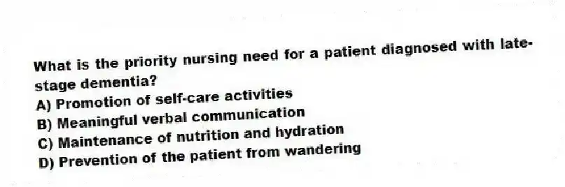 What is the priority nursing need for a patient diagnosed with late-stage dementia?
A) Promotion of self-care activities
B) Meaningful verbal communication
C) Maintenance of nutrition and hydration
D) Prevention of the patient from wandering