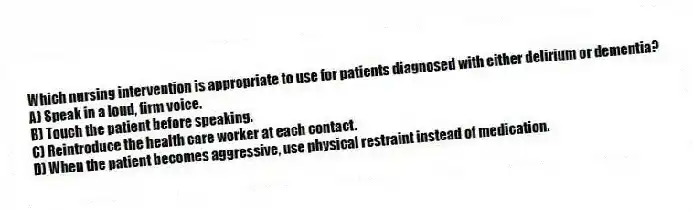 Which nursing intervention is appropriate to use for patients diagnosed with either delirium or dementia?
A) Speak in a loud, firm voice.
B) Touch the patient before speaking.
C) Reintroduce the health care worker at each contact.
D) When the patient becomes aggressive, use physical restraint instead of medication.