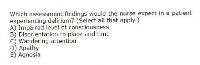 Which assessment findings would the nurse expect in a patient experiencing delirium? (Select all that apply.)
A) Impaired level of consciousness
B) Disorientation to place and time
C) Wandering attention
D) Apathy
E) Agnosia