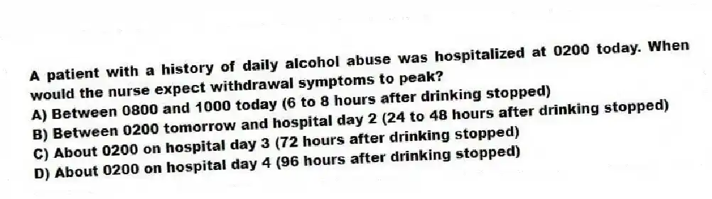 A patient with a history of daily alcohol abuse was hospitalized at 0200 today. When would the nurse expect withdrawal symptoms to peak?
A) Between 0800 and 1000 today (6 to 8 hours after drinking stopped)
B) Between 0200 tomorrow and hospital day 2 (24 to 48 hours after drinking stopped)
C) About 0200 on hospital day 3 (72 hours after drinking stopped)
D) About 0200 on hospital day 4 (96 hours after drinking stopped)