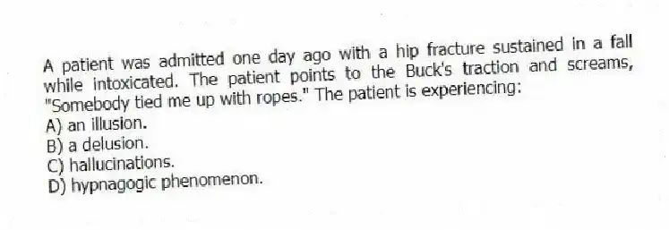 A patient was admitted one day ago with a hip fracture sustained in a fall while intoxicated. The patient points to the Buck's traction and screams, "Somebody tied me up with ropes." The patient is experiencing:
A) an illusion.
B) a delusion.
C) hallucinations.
D) hypnagogic phenomenon.