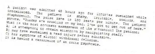 A patient was admitted 48 hours ago for injuries sustained while intoxicated. The patient is shaky, irritable, anxious, and diaphoretic. The pulse rate is 130 beats per minute. The patient shouts, "Snakes are crawling on my bed. I've got to get out of here." What is the most accurate assessment of the situation? The patient:
A) is attempting to obtain attention by manipulating staff.
B) may have sustained a head injury before admission.
C) has symptoms of alcohol withdrawal delirium.
D) is having a recurrence of an acute psychosis.