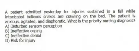 A patient admitted yesterday for injuries sustained in a fall while intoxicated believes snakes are crawling on the bed. The patient is anxious, agitated, and diaphoretic. What is the priority nursing diagnosis?
A) Disturbed sensory perception
B) Ineffective coping
C) Ineffective denial
D) Risk for injury
