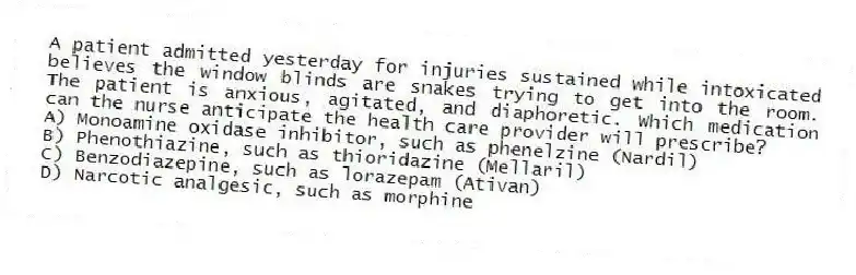 A patient admitted yesterday for injuries sustained while intoxicated believes the window blinds are snakes trying to get into the room. The patient is anxious, agitated, and diaphoretic. Which medication can the nurse anticipate the health care provider will prescribe?
A) Monoamine oxidase inhibitor, such as phenelzine (Nardil)
B) Phenothiazine, such as thioridazine (Mellaril)
C) Benzodiazepine, such as lorazepam (Ativan)
D) Narcotic analgesic, such as morphine