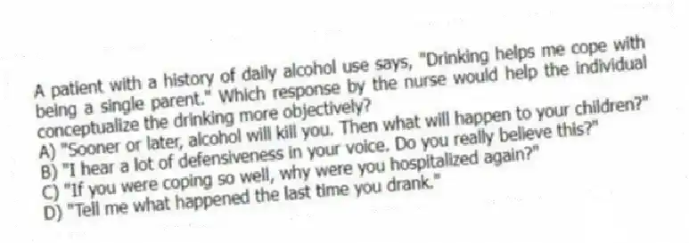 A patient with a history of daily alcohol use says, "Drinking helps me cope with being a single parent." Which response by the nurse would help the individual conceptualize the drinking more objectively?
A) "Sooner or later, alcohol will kill you. Then what will happen to your children?"
B) "I hear a lot of defensiveness in your voice. Do you really believe this?"
C) "If you were coping so well, why were you hospitalized again?"
D) "Tell me what happened the last time you drank."