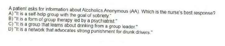 A patient asks for information about Alcoholics Anonymous (AA). Which is the nurse's best response?
A) "It is a self-help group with the goal of sobriety."
B) "It is a form of group therapy led by a psychiatrist."
C) "It is a group that learns about drinking from a group leader."
D) "It is a network that advocates strong punishment for drunk drivers."