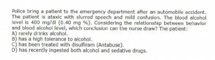 Police bring a patient to the emergency department after an automobile accident. The patient is ataxic with slurred speech and mild confusion. The blood alcohol level is 400 mg/dl (0.40 mg %). Considering the relationship between behavior and blood alcohol level, which conclusion can the nurse draw? The patient:
A) rarely drinks alcohol.
B) has a high tolerance to alcohol.
C) has been treated with disulfiram (Antabuse).
D) has recently ingested both alcohol and sedative drugs.