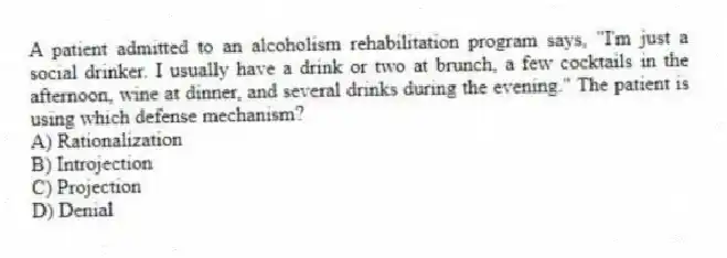A patient admitted to an alcoholism rehabilitation program says, "I'm just a social drinker. I usually have a drink or two at brunch, a few cocktails in the afternoon, wine at dinner, and several drinks during the evening." The patient is using which defense mechanism?
A) Rationalization
B) Introjection
C) Projection
D) Denial