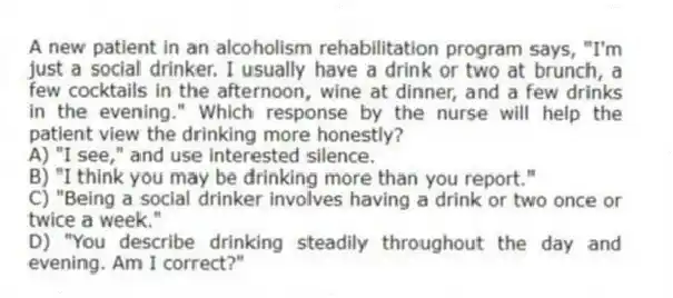 A new patient in an alcoholism rehabilitation program says, "I'm just a social drinker. I usually have a drink or two at brunch, a few cocktails in the afternoon, wine at dinner, and a few drinks in the evening." Which response by the nurse will help the patient view the drinking more honestly?
A) "I see," and use interested silence.
B) "I think you may be drinking more than you report."
C) "Being a social drinker involves having a drink or two once or twice a week."
D) "You describe drinking steadily throughout the day and evening. Am I correct?"