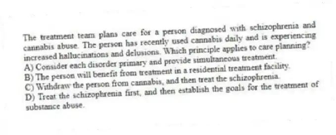 The treatment team plans care for a person diagnosed with schizophrenia and cannabis abuse. The person has recently used cannabis daily and is experiencing increased hallucinations and delusions. Which principle applies to care planning?
A) Consider each disorder primary and provide simultaneous treatment.
B) The person will benefit from treatment in a residential treatment facility.
C) Withdraw the person from cannabis, and then treat the schizophrenia.
D) Treat the schizophrenia first, and then establish the goals for the treatment of substance abuse.