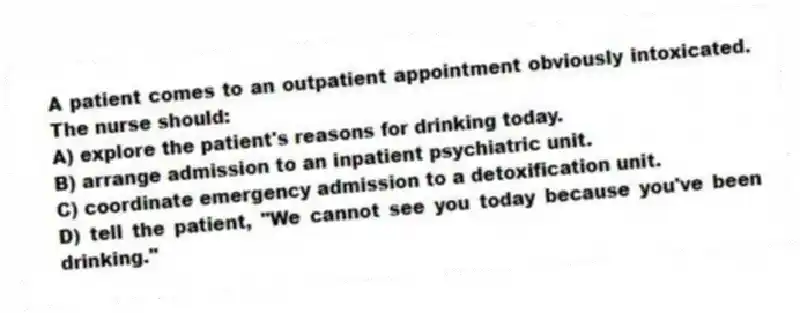 A patient comes to an outpatient appointment obviously intoxicated. The nurse should:
A) explore the patient's reasons for drinking today.
B) arrange admission to an inpatient psychiatric unit.
C) coordinate emergency admission to a detoxification unit.
D) tell the patient, "We cannot see you today because you've been drinking."