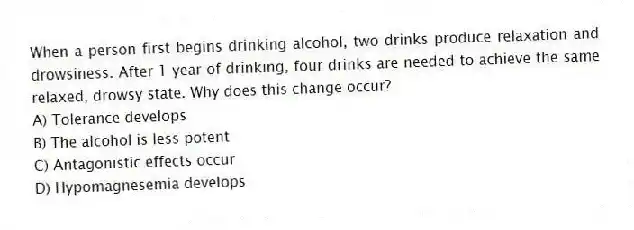 When a person first begins drinking alcohol, two drinks produce relaxation and drowsiness. After 1 year of drinking, four drinks are needed to achieve the same relaxed, drowsy state. Why does this change occur?
A) Tolerance develops
B) The alcohol is less potent
C) Antagonistic effects occur
D) Hypomagnesemia develops