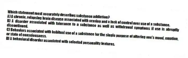 Which statement most accurately describes substance addiction?
A) A chronic, relapsing brain disease associated with craving and a lack of control over use of a substance.
B) A disorder associated with tolerance to a substance as well as withdrawal symptoms if use is abruptly discontinued.
C) Behaviors associated with habitual use of a substance for the single purpose of altering one's mood, emotion, or state of consciousness.
D) A behavioral disorder associated with selected personality features.