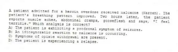 A patient admitted for a heroin overdose received naloxone (Narcan). The patient's breathing pattern improved. Two hours later, the patient reports muscle aches, abdominal cramps, gooseflesh and says, "I feel terrible." Which analysis is correct?
A) The patient is exhibiting a prodromal symptom of seizures.
B) An idiosyncratic reaction to naloxone is occurring.
C) Symptoms of opiate withdrawal are present.
D) The patient is experiencing a relapse.