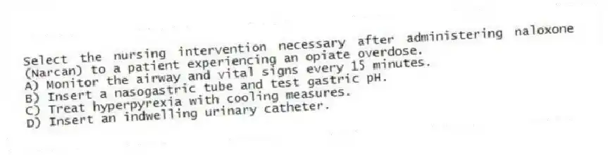 Select the nursing intervention necessary after administering naloxone (Narcan) to a patient experiencing an opiate overdose.
A) Monitor the airway and vital signs every 15 minutes.
B) Insert a nasogastric tube and test gastric pH.
C) Treat hyperpyrexia with cooling measures.
D) Insert an indwelling urinary catheter.