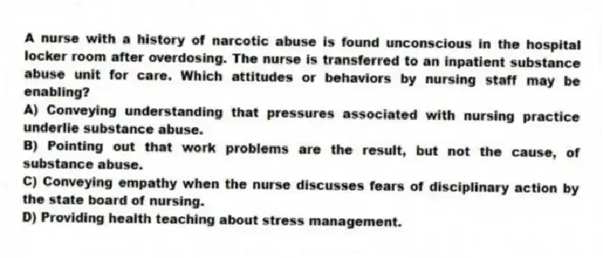 A nurse with a history of narcotic abuse is found unconscious in the hospital locker room after overdosing. The nurse is transferred to an inpatient substance abuse unit for care. Which attitudes or behaviors by nursing staff may be enabling?
A) Conveying understanding that pressures associated with nursing practice underlie substance abuse.
B) Pointing out that work problems are the result, but not the cause, of substance abuse.
C) Conveying empathy when the nurse discusses fears of disciplinary action by the state board of nursing.
D) Providing health teaching about stress management.