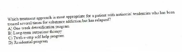 Which treatment approach is most appropriate for a patient with antisocial tendencies who has been treated several times for substance addiction but has relapsed?
A) One-week detoxification program
B) Long-term outpatient therapy
C) Twelve-step self-help program
D) Residential program