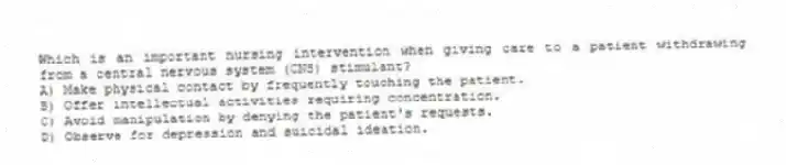 Which is an important nursing intervention when giving care to a patient withdrawing from a central nervous system (CNS) stimulant?
A) Make physical contact by frequently touching the patient.
B) Offer intellectual activities requiring concentration.
C) Avoid manipulation by denying the patient's requests.
D) Observe for depression and suicidal ideation.