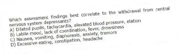 Which assessment findings best correlate to the withdrawal from central nervous system depressants?
A) Dilated pupils, tachycardia, elevated blood pressure, elation
B) Labile mood, lack of coordination, fever, drowsiness
C) Nausea, vomiting, diaphoresis, anxiety, tremors
D) Excessive eating, constipation, headache