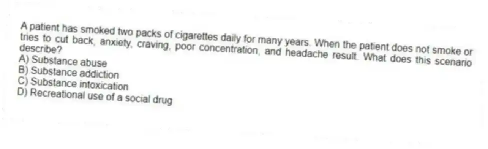 A patient has smoked two packs of cigarettes daily for many years. When the patient does not smoke or tries to cut back, anxiety, craving, poor concentration, and headache result. What does this scenario describe?
A) Substance abuse
B) Substance addiction
C) Substance intoxication
D) Recreational use of a social drug