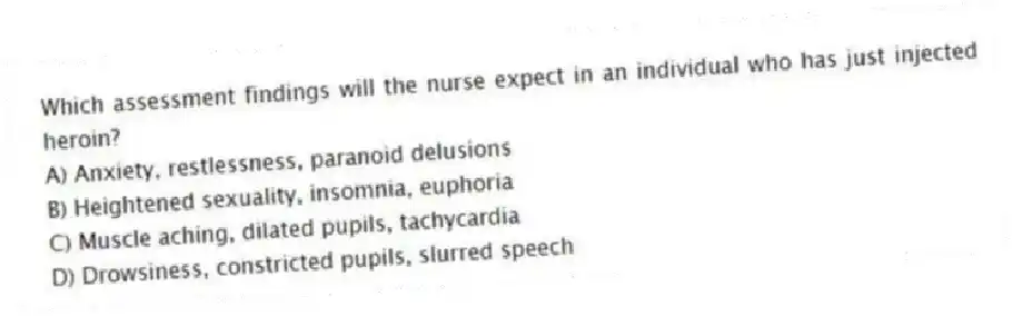 Which assessment findings will the nurse expect in an individual who has just injected heroin?
A) Anxiety, restlessness, paranoid delusions
B) Heightened sexuality, insomnia, euphoria
C) Muscle aching, dilated pupils, tachycardia
D) Drowsiness, constricted pupils, slurred speech