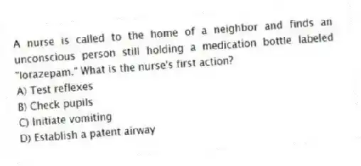 A nurse is called to the home of a neighbor and finds an unconscious person still holding a medication bottle labeled "lorazepam." What is the nurse's first action?
A) Test reflexes
B) Check pupils
C) Initiate vomiting
D) Establish a patent airway