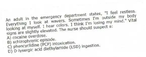 An adult in the emergency department states, "I feel restless. Everything I look at wavers. Sometimes I'm outside my body looking at myself. I hear colors. I think I'm losing my mind." Vital signs are slightly elevated. The nurse should suspect a:
A) cocaine overdose.
B) schizophrenic episode.
C) phencyclidine (PCP) intoxication.
D) D-lysergic acid diethylamide (LSD) ingestion.