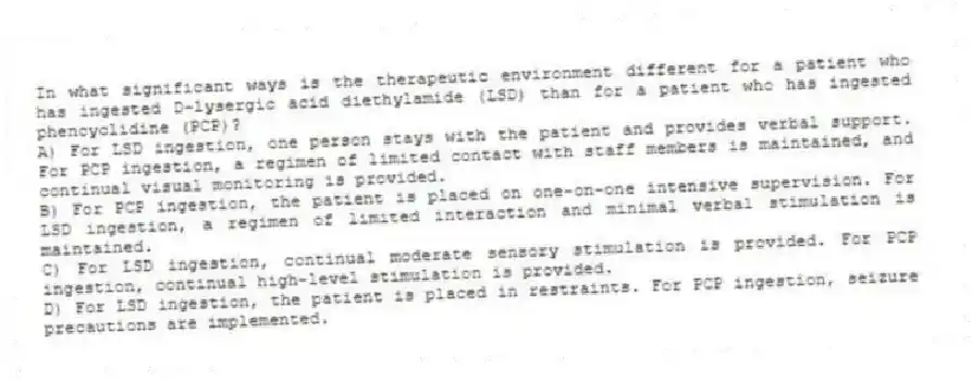 In what significant ways is the therapeutic environment different for a patient who has ingested D-lysergic acid diethylamide (LSD) than for a patient who has ingested phencyclidine (PCP)?
A) For LSD ingestion, one person stays with the patient and provides verbal support. For PCP ingestion, a regimen of limited contact with staff members is maintained, and continual visual monitoring is provided.
B) For PCP ingestion, the patient is placed on one-on-one intensive supervision. For LSD ingestion, a regimen of limited interaction and minimal verbal stimulation is maintained.
C) For LSD ingestion, continual moderate sensory stimulation is provided. For PCP ingestion, continual high-level stimulation is provided.
D) For LSD ingestion, the patient is placed in restraints. For PCP ingestion, seizure precautions are implemented.