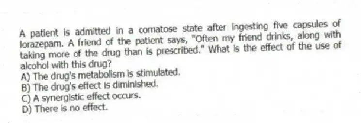 A patient is admitted in a comatose state after ingesting five capsules of lorazepam. A friend of the patient says, "Often my friend drinks, along with taking more of the drug than is prescribed." What is the effect of the use of alcohol with this drug?
A) The drug's metabolism is stimulated.
B) The drug's effect is diminished.
C) A synergistic effect occurs.
D) There is no effect.