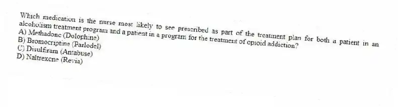 Which medication is the nurse most likely to see prescribed as part of the treatment plan for both a patient in an alcoholism treatment program and a patient in a program for the treatment of opioid addiction?
A) Methadone (Dolophine)
B) Bromocriptine (Parlodel)
C) Disulfiram (Antabuse)
D) Naltrexone (Revia)