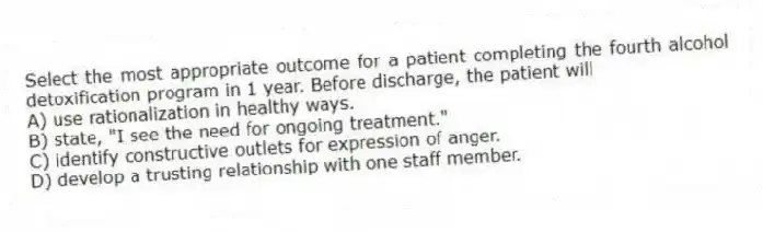 Select the most appropriate outcome for a patient completing the fourth alcohol detoxification program in 1 year. Before discharge, the patient will
A) use rationalization in healthy ways.
B) state, "I see the need for ongoing treatment."
C) identify constructive outlets for expression of anger.
D) develop a trusting relationship with one staff member.