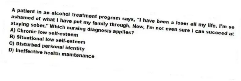 A patient in an alcohol treatment program says, "I have been a loser all my life. I'm so ashamed of what I have put my family through. Now, I'm not even sure I can succeed at staying sober." Which nursing diagnosis applies?
A) Chronic low self-esteem
B) Situational low self-esteem
C) Disturbed personal identity
D) Ineffective health maintenance