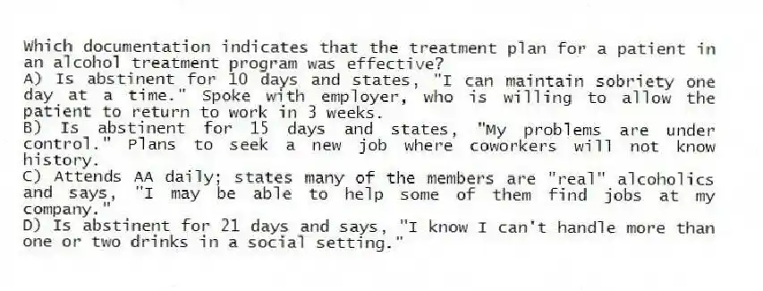 Which documentation indicates that the treatment plan for a patient in an alcohol treatment program was effective?
A) Is abstinent for 10 days and states, "I can maintain sobriety one day at a time." Spoke with employer, who is willing to allow the patient to return to work in 3 weeks.
B) Is abstinent for 15 days and states, "My problems are under control." Plans to seek a new job where coworkers will not know history.
C) Attends AA daily; states many of the members are "real" alcoholics and says, "I may be able to help some of them find jobs at my company."
D) Is abstinent for 21 days and says, "I know I can't handle more than one or two drinks in a social setting."