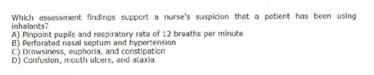 Which assessment findings support a nurse's suspicion that a patient has been using inhalants?
A) Pinpoint pupils and respiratory rate of 12 breaths per minute
B) Perforated nasal septum and hypertension
C) Drowsiness, euphoria, and constipation
D) Confusion, mouth ulcers, and ataxia